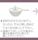 ③お好みのかたさにゆで上がったら、ザルに移し流水にてよくもみ洗いして下さい。※釜揚げで召し上がる場合は、鍋のお湯をザルに移さず、器に入れてください。