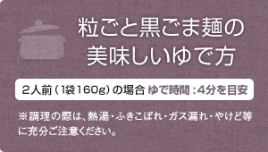 粒ごと黒ごま麺の美味しいゆで方・2人前（1袋）160g。ゆで時間:4～5分