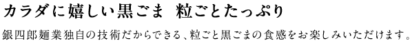 セサミン・ミネラルなどをたっぷり含んだ黒ごまを、そのまま生地に練り込みました。ごま麺のプチプチとした食感をお楽しみいただけます。