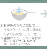 ③お好みのかたさにゆで上がったら、ザルに移し流水にてよくもみ洗いして下さい。※釜揚げで召し上がる場合は、鍋のお湯をザルに移さず、器に入れてください。
