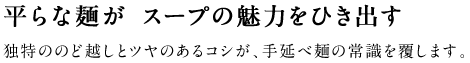 平らな麺が スープの魅力をひき出す 独特ののど越しとツヤのあるコシが、手延べ麺の常識を覆します。