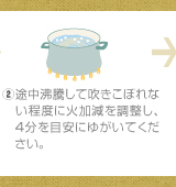 ②途中沸騰して吹きこぼれない程度に火加減を調整し、4分を目安にゆがいてください。