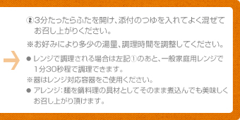 ②3分たったらふたを開け、添付のつゆを入れてよく混ぜてお召し上がりください。※お好みにより多少の湯量、調理時間を調整してください。●レンジで調理される場合は左記①のあと、一般家庭用レンジで1分30秒程で調理できます。※器はレンジ対応容器をご使用ください。●アレンジ：麺を鍋料理の具材としてそのまま煮込んでも美味しくお召し上がり頂けます。
