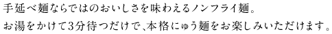 手延べ麺ならではのおいしさを味わえるノンフライ麺。お湯をかけて3分待つだけで、本格にゅう麺をお楽しみいただけます。